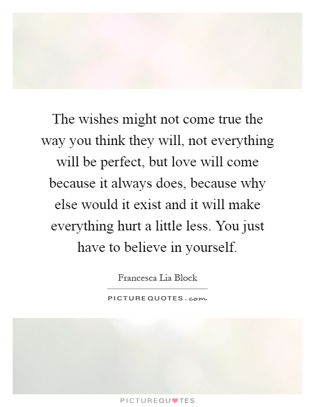 The wishes might not come true the way you think they will, not everything will be perfect, but love will come because it always does, because why else would it exist and it will make everything hurt a little less. You just have to believe in yourself Picture Quote #1