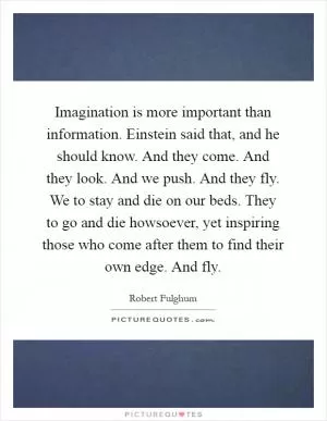 Imagination is more important than information. Einstein said that, and he should know. And they come. And they look. And we push. And they fly. We to stay and die on our beds. They to go and die howsoever, yet inspiring those who come after them to find their own edge. And fly Picture Quote #1