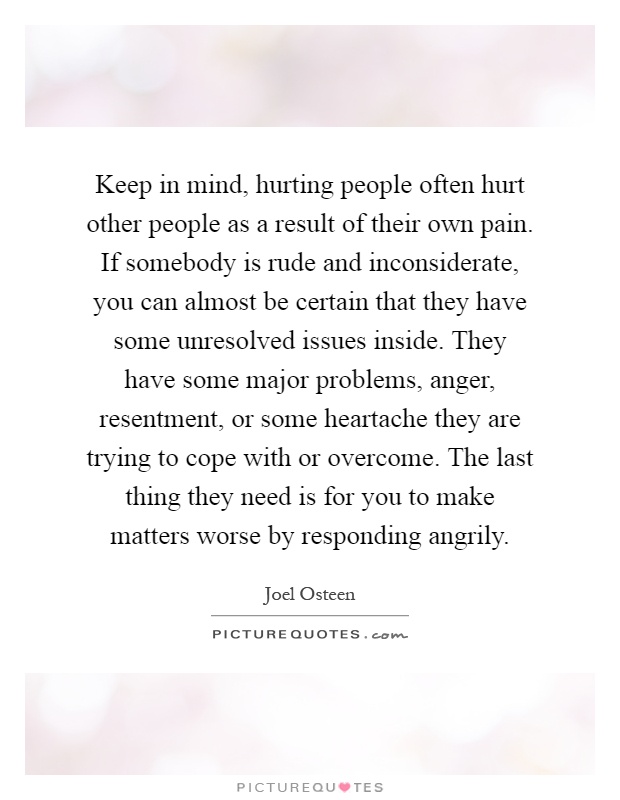 Keep in mind, hurting people often hurt other people as a result of their own pain. If somebody is rude and inconsiderate, you can almost be certain that they have some unresolved issues inside. They have some major problems, anger, resentment, or some heartache they are trying to cope with or overcome. The last thing they need is for you to make matters worse by responding angrily Picture Quote #1