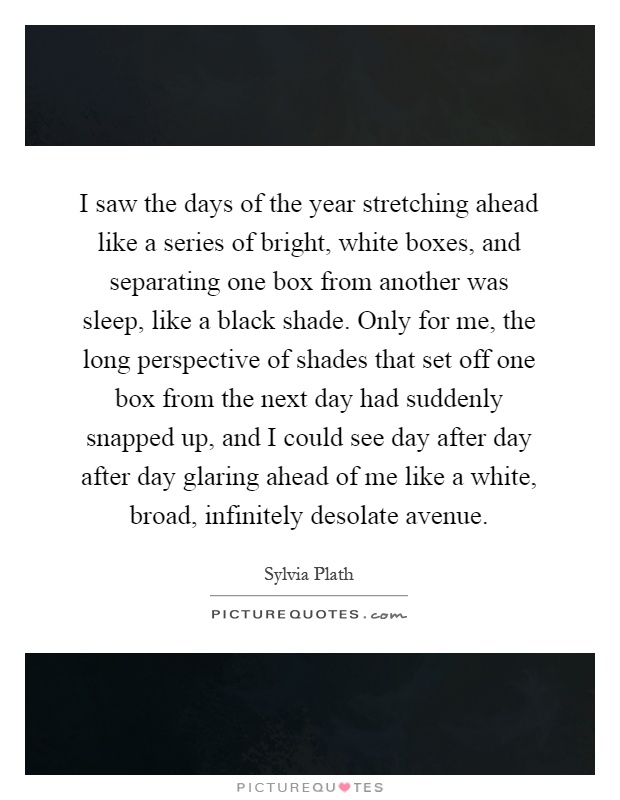 I saw the days of the year stretching ahead like a series of bright, white boxes, and separating one box from another was sleep, like a black shade. Only for me, the long perspective of shades that set off one box from the next day had suddenly snapped up, and I could see day after day after day glaring ahead of me like a white, broad, infinitely desolate avenue Picture Quote #1