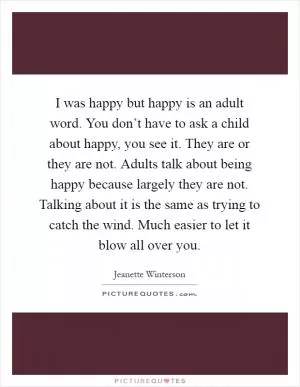 I was happy but happy is an adult word. You don’t have to ask a child about happy, you see it. They are or they are not. Adults talk about being happy because largely they are not. Talking about it is the same as trying to catch the wind. Much easier to let it blow all over you Picture Quote #1