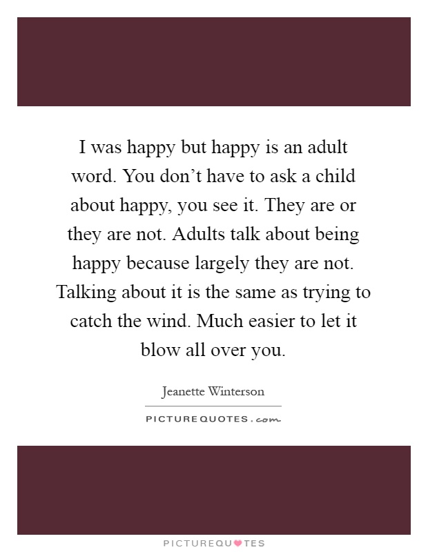I was happy but happy is an adult word. You don't have to ask a child about happy, you see it. They are or they are not. Adults talk about being happy because largely they are not. Talking about it is the same as trying to catch the wind. Much easier to let it blow all over you Picture Quote #1