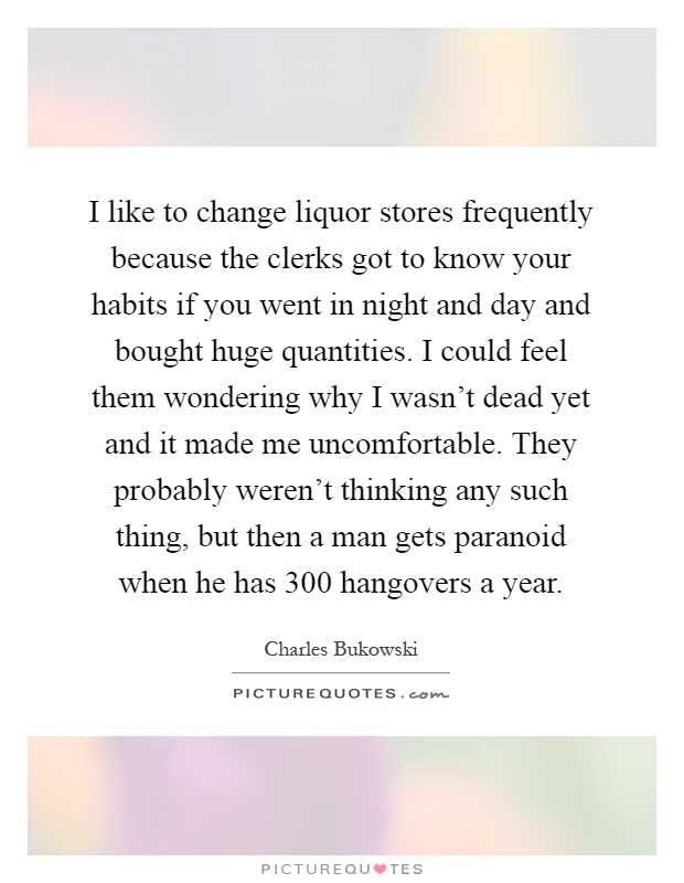 I like to change liquor stores frequently because the clerks got to know your habits if you went in night and day and bought huge quantities. I could feel them wondering why I wasn't dead yet and it made me uncomfortable. They probably weren't thinking any such thing, but then a man gets paranoid when he has 300 hangovers a year Picture Quote #1
