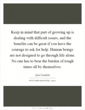 Keep in mind that part of growing up is dealing with difficult issues, and the benefits can be great if you have the courage to ask for help. Human beings are not designed to go through life alone. No one has to bear the burden of tough times all by themselves Picture Quote #1