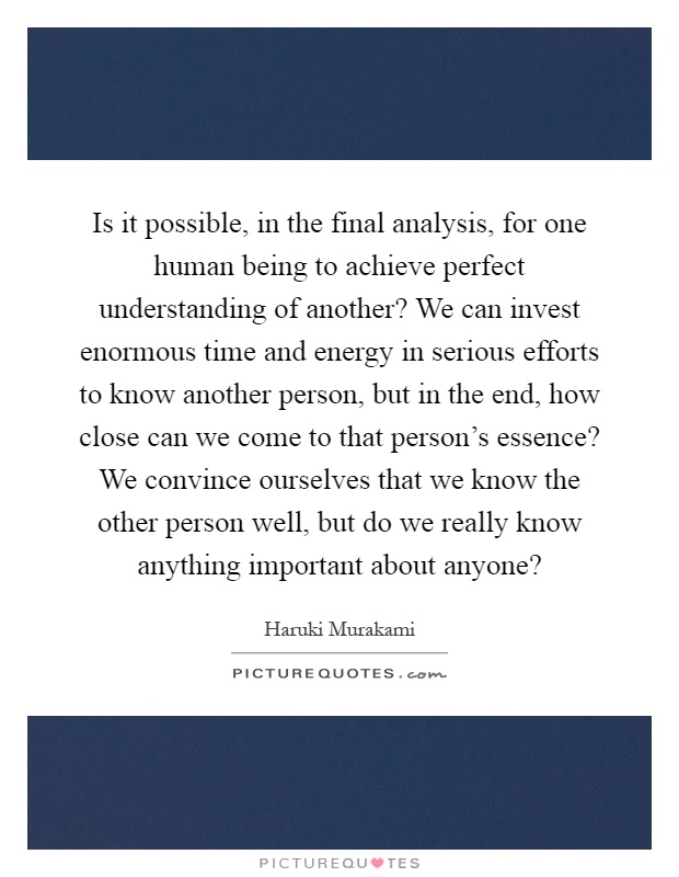 Is it possible, in the final analysis, for one human being to achieve perfect understanding of another? We can invest enormous time and energy in serious efforts to know another person, but in the end, how close can we come to that person's essence? We convince ourselves that we know the other person well, but do we really know anything important about anyone? Picture Quote #1