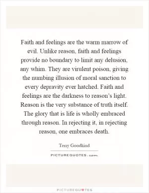 Faith and feelings are the warm marrow of evil. Unlike reason, faith and feelings provide no boundary to limit any delusion, any whim. They are virulent poison, giving the numbing illusion of moral sanction to every depravity ever hatched. Faith and feelings are the darkness to reason’s light. Reason is the very substance of truth itself. The glory that is life is wholly embraced through reason. In rejecting it, in rejecting reason, one embraces death Picture Quote #1