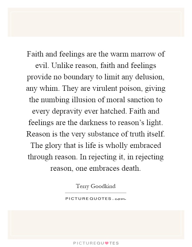 Faith and feelings are the warm marrow of evil. Unlike reason, faith and feelings provide no boundary to limit any delusion, any whim. They are virulent poison, giving the numbing illusion of moral sanction to every depravity ever hatched. Faith and feelings are the darkness to reason's light. Reason is the very substance of truth itself. The glory that is life is wholly embraced through reason. In rejecting it, in rejecting reason, one embraces death Picture Quote #1