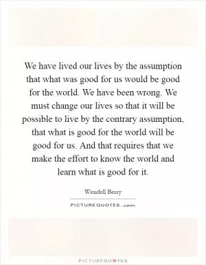 We have lived our lives by the assumption that what was good for us would be good for the world. We have been wrong. We must change our lives so that it will be possible to live by the contrary assumption, that what is good for the world will be good for us. And that requires that we make the effort to know the world and learn what is good for it Picture Quote #1