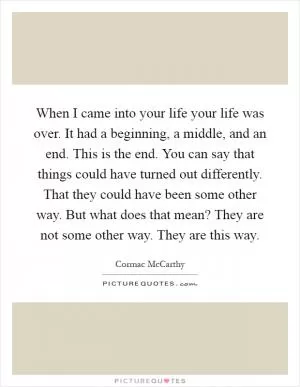 When I came into your life your life was over. It had a beginning, a middle, and an end. This is the end. You can say that things could have turned out differently. That they could have been some other way. But what does that mean? They are not some other way. They are this way Picture Quote #1