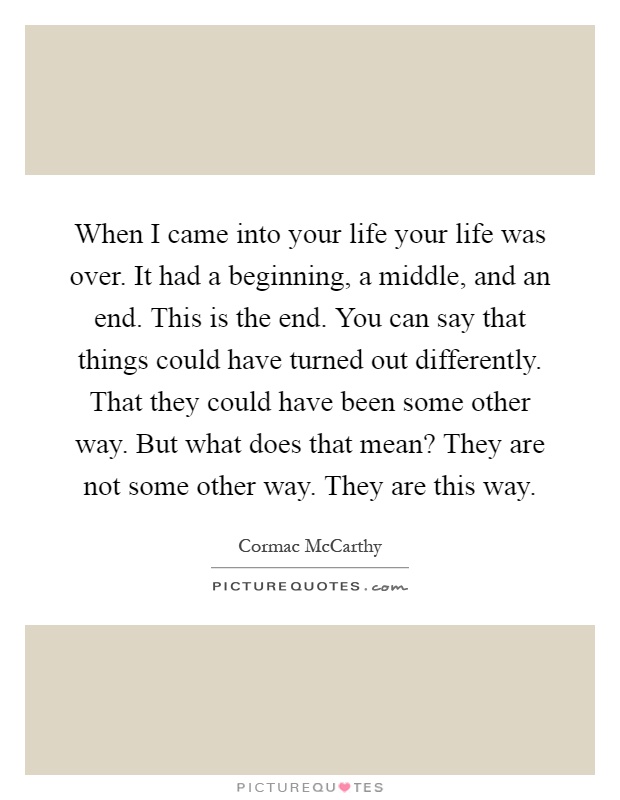 When I came into your life your life was over. It had a beginning, a middle, and an end. This is the end. You can say that things could have turned out differently. That they could have been some other way. But what does that mean? They are not some other way. They are this way Picture Quote #1