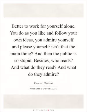 Better to work for yourself alone. You do as you like and follow your own ideas, you admire yourself and please yourself: isn’t that the main thing? And then the public is so stupid. Besides, who reads? And what do they read? And what do they admire? Picture Quote #1
