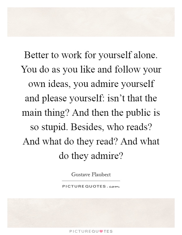 Better to work for yourself alone. You do as you like and follow your own ideas, you admire yourself and please yourself: isn't that the main thing? And then the public is so stupid. Besides, who reads? And what do they read? And what do they admire? Picture Quote #1