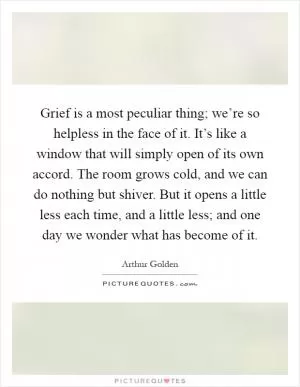 Grief is a most peculiar thing; we’re so helpless in the face of it. It’s like a window that will simply open of its own accord. The room grows cold, and we can do nothing but shiver. But it opens a little less each time, and a little less; and one day we wonder what has become of it Picture Quote #1
