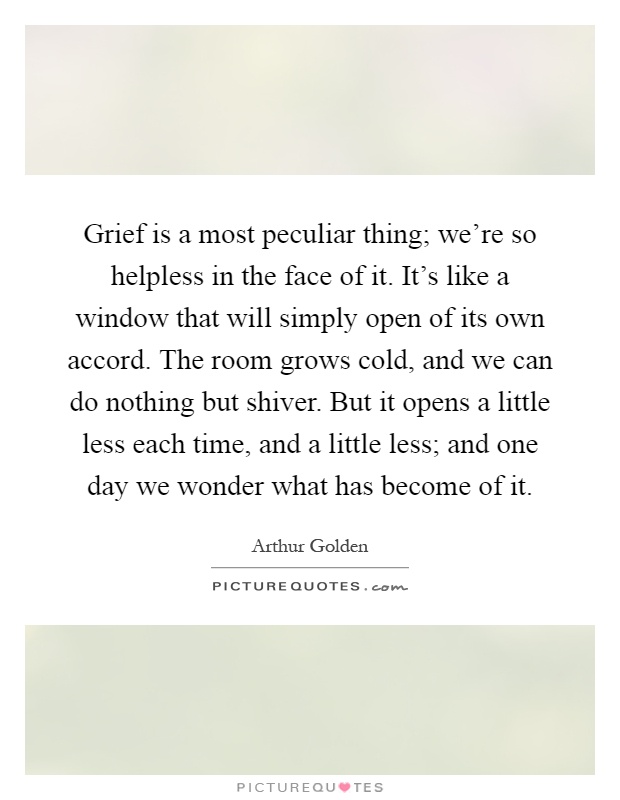 Grief is a most peculiar thing; we're so helpless in the face of it. It's like a window that will simply open of its own accord. The room grows cold, and we can do nothing but shiver. But it opens a little less each time, and a little less; and one day we wonder what has become of it Picture Quote #1
