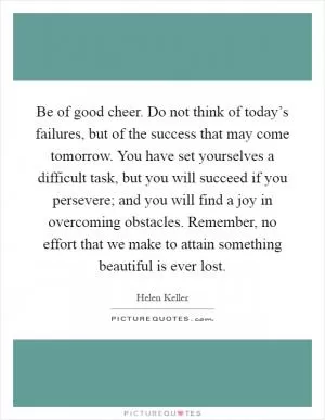 Be of good cheer. Do not think of today’s failures, but of the success that may come tomorrow. You have set yourselves a difficult task, but you will succeed if you persevere; and you will find a joy in overcoming obstacles. Remember, no effort that we make to attain something beautiful is ever lost Picture Quote #1