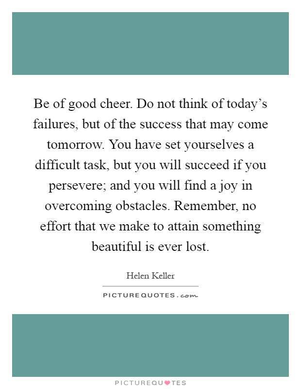 Be of good cheer. Do not think of today's failures, but of the success that may come tomorrow. You have set yourselves a difficult task, but you will succeed if you persevere; and you will find a joy in overcoming obstacles. Remember, no effort that we make to attain something beautiful is ever lost Picture Quote #1
