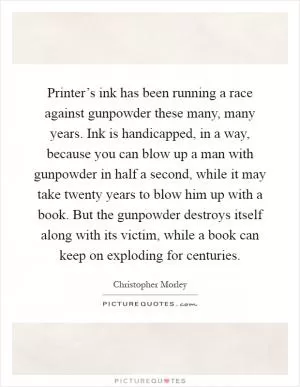 Printer’s ink has been running a race against gunpowder these many, many years. Ink is handicapped, in a way, because you can blow up a man with gunpowder in half a second, while it may take twenty years to blow him up with a book. But the gunpowder destroys itself along with its victim, while a book can keep on exploding for centuries Picture Quote #1
