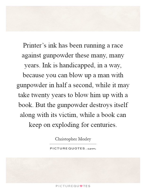 Printer's ink has been running a race against gunpowder these many, many years. Ink is handicapped, in a way, because you can blow up a man with gunpowder in half a second, while it may take twenty years to blow him up with a book. But the gunpowder destroys itself along with its victim, while a book can keep on exploding for centuries Picture Quote #1