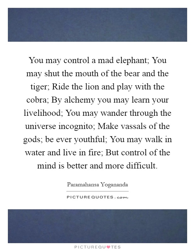 You may control a mad elephant; You may shut the mouth of the bear and the tiger; Ride the lion and play with the cobra; By alchemy you may learn your livelihood; You may wander through the universe incognito; Make vassals of the gods; be ever youthful; You may walk in water and live in fire; But control of the mind is better and more difficult Picture Quote #1