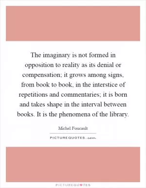 The imaginary is not formed in opposition to reality as its denial or compensation; it grows among signs, from book to book, in the interstice of repetitions and commentaries; it is born and takes shape in the interval between books. It is the phenomena of the library Picture Quote #1