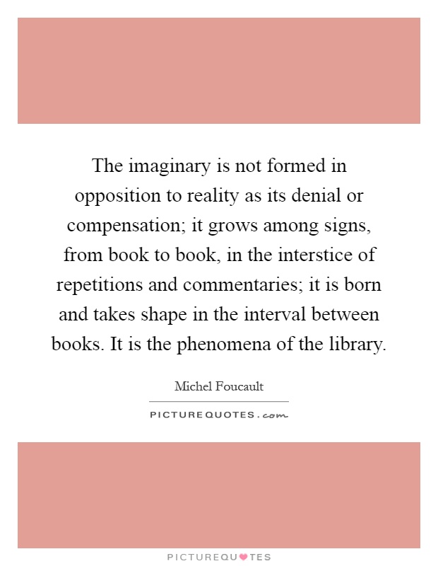 The imaginary is not formed in opposition to reality as its denial or compensation; it grows among signs, from book to book, in the interstice of repetitions and commentaries; it is born and takes shape in the interval between books. It is the phenomena of the library Picture Quote #1