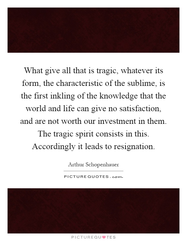 What give all that is tragic, whatever its form, the characteristic of the sublime, is the first inkling of the knowledge that the world and life can give no satisfaction, and are not worth our investment in them. The tragic spirit consists in this. Accordingly it leads to resignation Picture Quote #1