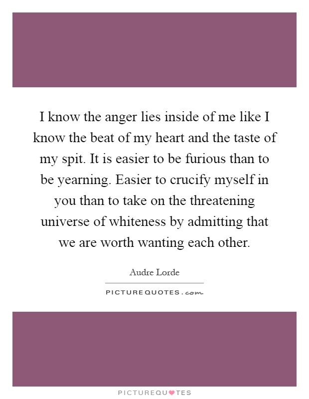 I know the anger lies inside of me like I know the beat of my heart and the taste of my spit. It is easier to be furious than to be yearning. Easier to crucify myself in you than to take on the threatening universe of whiteness by admitting that we are worth wanting each other Picture Quote #1