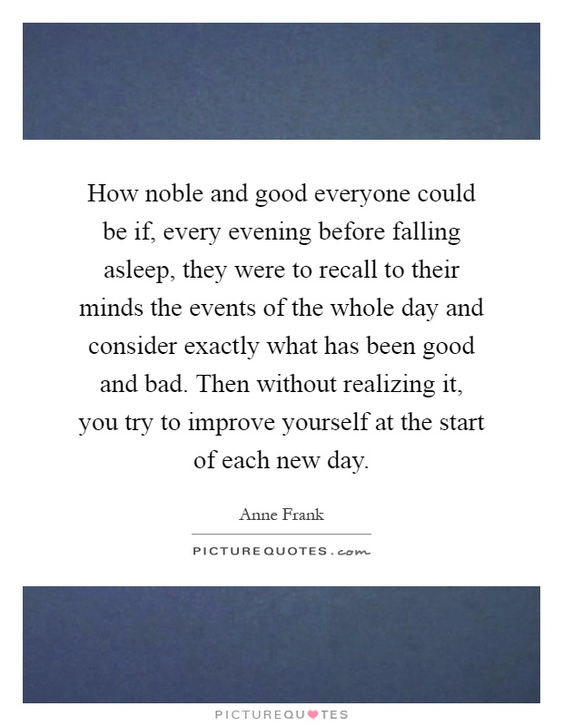 How noble and good everyone could be if, every evening before falling asleep, they were to recall to their minds the events of the whole day and consider exactly what has been good and bad. Then without realizing it, you try to improve yourself at the start of each new day Picture Quote #1