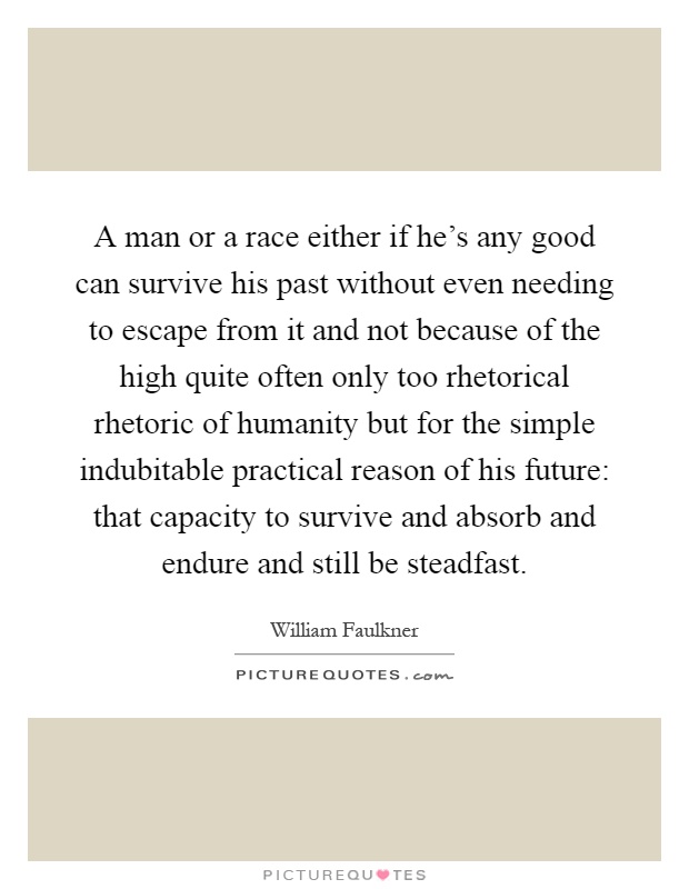 A man or a race either if he's any good can survive his past without even needing to escape from it and not because of the high quite often only too rhetorical rhetoric of humanity but for the simple indubitable practical reason of his future: that capacity to survive and absorb and endure and still be steadfast Picture Quote #1