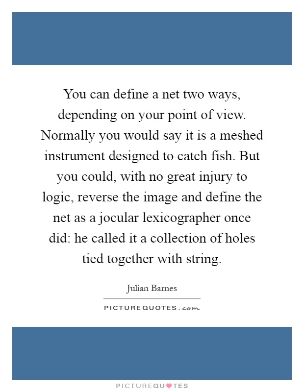 You can define a net two ways, depending on your point of view. Normally you would say it is a meshed instrument designed to catch fish. But you could, with no great injury to logic, reverse the image and define the net as a jocular lexicographer once did: he called it a collection of holes tied together with string Picture Quote #1