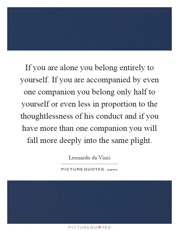 If you are alone you belong entirely to yourself. If you are accompanied by even one companion you belong only half to yourself or even less in proportion to the thoughtlessness of his conduct and if you have more than one companion you will fall more deeply into the same plight Picture Quote #1