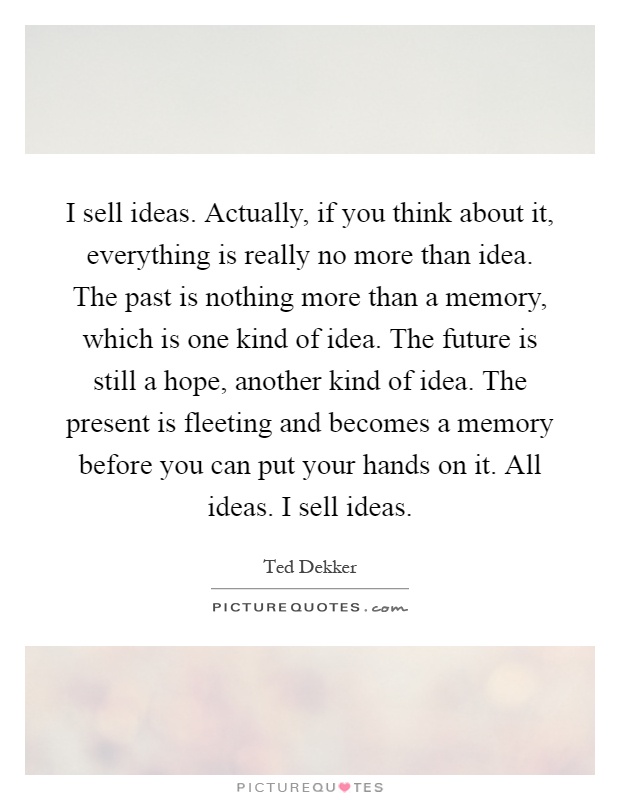 I sell ideas. Actually, if you think about it, everything is really no more than idea. The past is nothing more than a memory, which is one kind of idea. The future is still a hope, another kind of idea. The present is fleeting and becomes a memory before you can put your hands on it. All ideas. I sell ideas Picture Quote #1