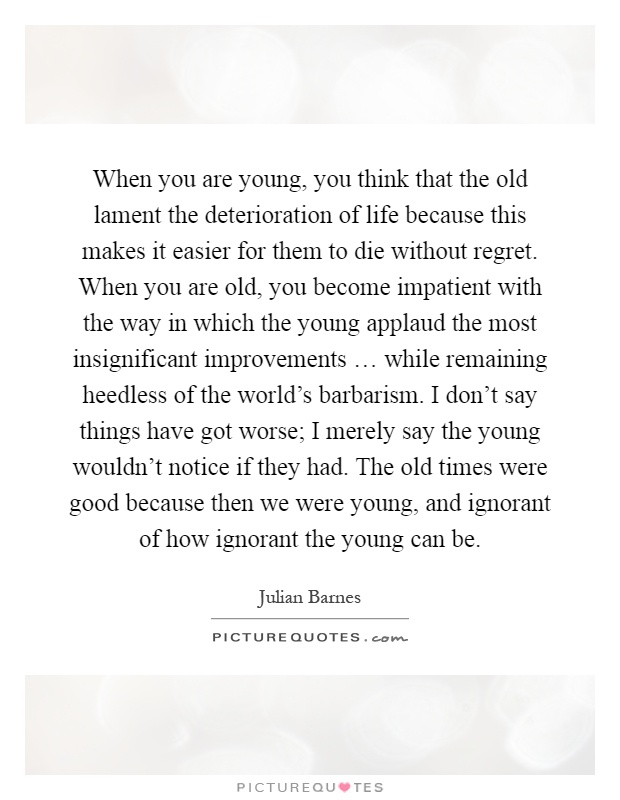 When you are young, you think that the old lament the deterioration of life because this makes it easier for them to die without regret. When you are old, you become impatient with the way in which the young applaud the most insignificant improvements … while remaining heedless of the world's barbarism. I don't say things have got worse; I merely say the young wouldn't notice if they had. The old times were good because then we were young, and ignorant of how ignorant the young can be Picture Quote #1