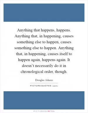 Anything that happens, happens. Anything that, in happening, causes something else to happen, causes something else to happen. Anything that, in happening, causes itself to happen again, happens again. It doesn’t necessarily do it in chronological order, though Picture Quote #1
