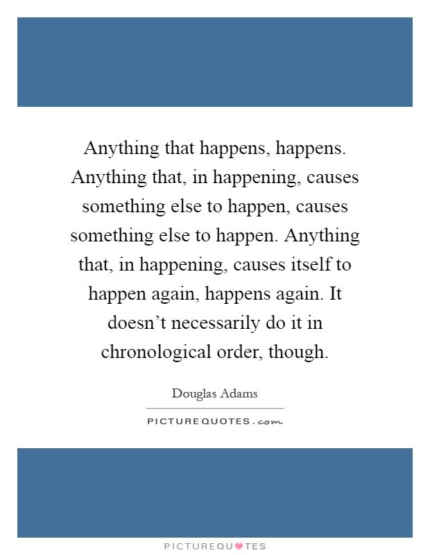 Anything that happens, happens. Anything that, in happening, causes something else to happen, causes something else to happen. Anything that, in happening, causes itself to happen again, happens again. It doesn't necessarily do it in chronological order, though Picture Quote #1