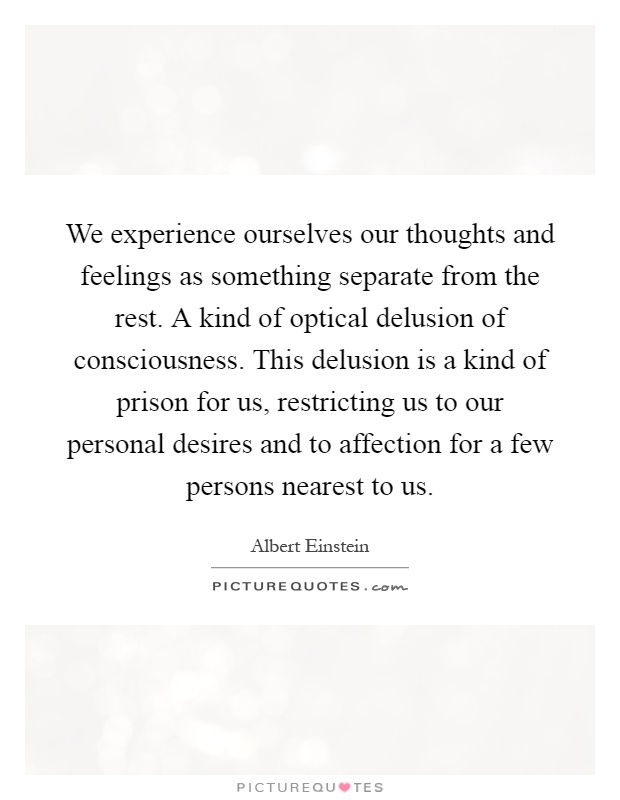 We experience ourselves our thoughts and feelings as something separate from the rest. A kind of optical delusion of consciousness. This delusion is a kind of prison for us, restricting us to our personal desires and to affection for a few persons nearest to us Picture Quote #1