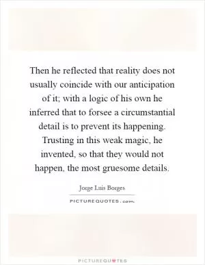 Then he reflected that reality does not usually coincide with our anticipation of it; with a logic of his own he inferred that to forsee a circumstantial detail is to prevent its happening. Trusting in this weak magic, he invented, so that they would not happen, the most gruesome details Picture Quote #1