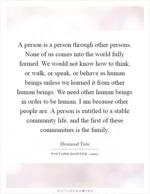 A person is a person through other persons. None of us comes into the world fully formed. We would not know how to think, or walk, or speak, or behave as human beings unless we learned it from other human beings. We need other human beings in order to be human. I am because other people are. A person is entitled to a stable community life, and the first of these communities is the family Picture Quote #1