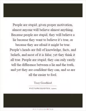 People are stupid; given proper motivation, almost anyone will believe almost anything. Because people are stupid, they will believe a lie because they want to believe it’s true, or because they are afraid it might be true. People’s heads are full of knowledge, facts, and beliefs, and most of it is false, yet they think it all true. People are stupid; they can only rarely tell the difference between a lie and the truth, and yet they are confident they can, and so are all the easier to fool Picture Quote #1