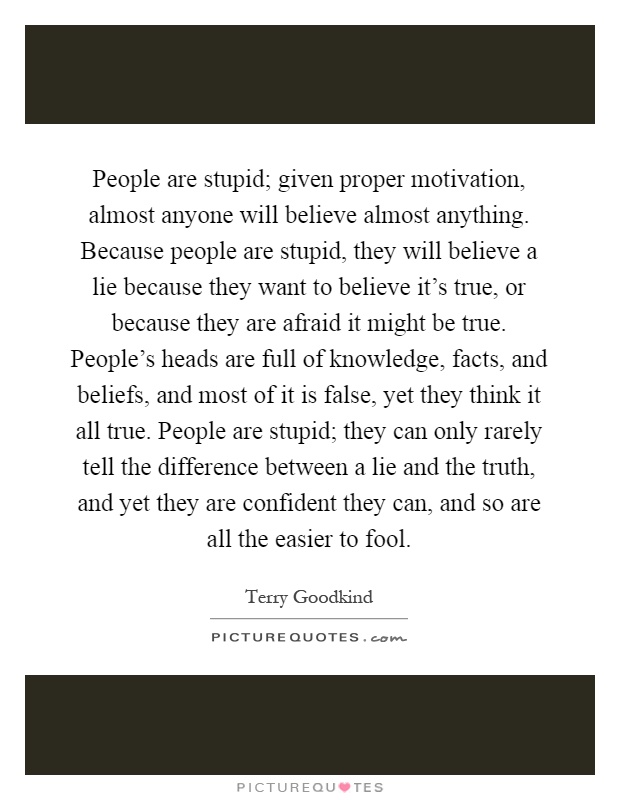 People are stupid; given proper motivation, almost anyone will believe almost anything. Because people are stupid, they will believe a lie because they want to believe it's true, or because they are afraid it might be true. People's heads are full of knowledge, facts, and beliefs, and most of it is false, yet they think it all true. People are stupid; they can only rarely tell the difference between a lie and the truth, and yet they are confident they can, and so are all the easier to fool Picture Quote #1