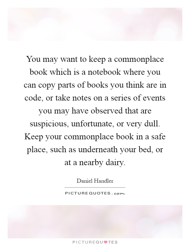 You may want to keep a commonplace book which is a notebook where you can copy parts of books you think are in code, or take notes on a series of events you may have observed that are suspicious, unfortunate, or very dull. Keep your commonplace book in a safe place, such as underneath your bed, or at a nearby dairy Picture Quote #1