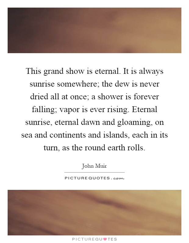 This grand show is eternal. It is always sunrise somewhere; the dew is never dried all at once; a shower is forever falling; vapor is ever rising. Eternal sunrise, eternal dawn and gloaming, on sea and continents and islands, each in its turn, as the round earth rolls Picture Quote #1
