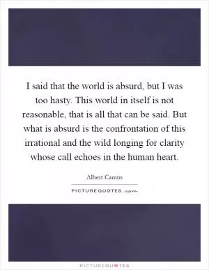 I said that the world is absurd, but I was too hasty. This world in itself is not reasonable, that is all that can be said. But what is absurd is the confrontation of this irrational and the wild longing for clarity whose call echoes in the human heart Picture Quote #1