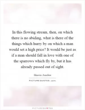 In this flowing stream, then, on which there is no abiding, what is there of the things which hurry by on which a man would set a high price? It would be just as if a man should fall in love with one of the sparrows which fly by, but it has already passed out of sight Picture Quote #1