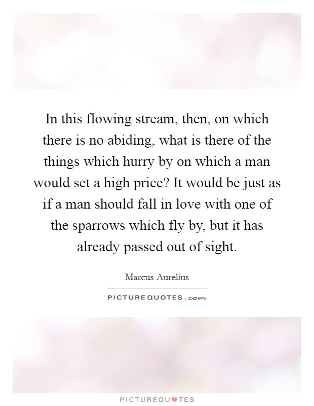 In this flowing stream, then, on which there is no abiding, what is there of the things which hurry by on which a man would set a high price? It would be just as if a man should fall in love with one of the sparrows which fly by, but it has already passed out of sight Picture Quote #1