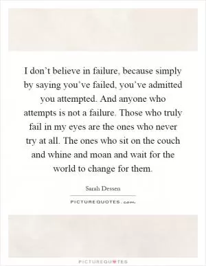 I don’t believe in failure, because simply by saying you’ve failed, you’ve admitted you attempted. And anyone who attempts is not a failure. Those who truly fail in my eyes are the ones who never try at all. The ones who sit on the couch and whine and moan and wait for the world to change for them Picture Quote #1