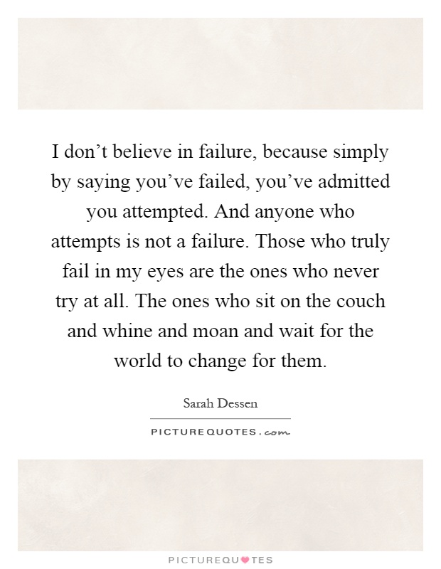 I don't believe in failure, because simply by saying you've failed, you've admitted you attempted. And anyone who attempts is not a failure. Those who truly fail in my eyes are the ones who never try at all. The ones who sit on the couch and whine and moan and wait for the world to change for them Picture Quote #1