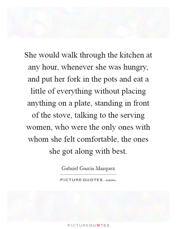 She would walk through the kitchen at any hour, whenever she was hungry, and put her fork in the pots and eat a little of everything without placing anything on a plate, standing in front of the stove, talking to the serving women, who were the only ones with whom she felt comfortable, the ones she got along with best Picture Quote #1