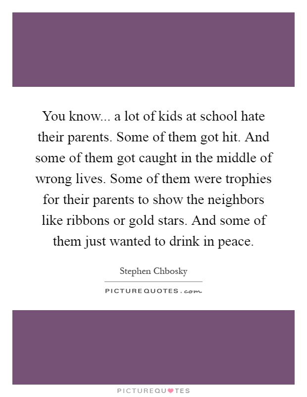 You know... a lot of kids at school hate their parents. Some of them got hit. And some of them got caught in the middle of wrong lives. Some of them were trophies for their parents to show the neighbors like ribbons or gold stars. And some of them just wanted to drink in peace Picture Quote #1