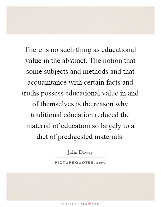 There is no such thing as educational value in the abstract. The notion that some subjects and methods and that acquaintance with certain facts and truths possess educational value in and of themselves is the reason why traditional education reduced the material of education so largely to a diet of predigested materials Picture Quote #1
